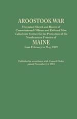 Aroostook War: Historical Sketch and Roster of Commissioned Officers and Enlisted Men Called into Service for the Protection of the Northeastern Frontier of Maine from February to May, 1839. Published in accordance with Council Order passed November 24, 1