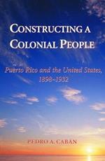 Constructing A Colonial People: Puerto Rico And The United States, 1898-1932