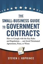 The Small-Business Guide to Government Contracts: How to Comply with the Key Rules and Regulations . . . and Avoid Terminated Agreements, Fines, or Worse