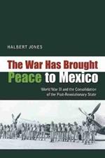 The War Has Brought Peace to Mexico: World War II and the Consolidation of the Post-Revolutionary State