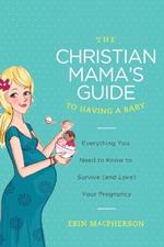 The Christian Mama's Guide to Having a Baby: Everything You Need to Know to Survive (and Love) Your Pregnancy