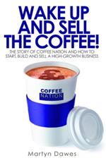 Wake Up and Sell the Coffee: The Story of Coffee Nation and How to Start, Build and Sell a High-Growth Business