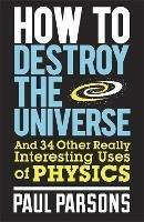 How to Destroy the Universe: And 34 other really interesting uses of physics