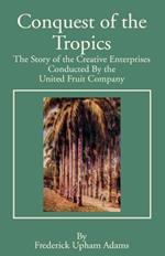 Conquest of the Tropics: The Story of the Creative Enterprises Conducted by the United Fruit Company