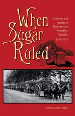 When Sugar Ruled: Economy and Society in Northwestern Argentina, Tucuman, 1876-1916