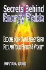 Secrets Behind Energy Fields: Become Your Own Energy Guru, Reclaim Your Energy and Vitality