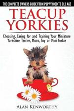 Teacup Yorkies - the Complete Owners Guide: Choosing, Caring for and Training Your Miniature Yorkshire Terrier, Micro, Toy or Mini Yorkie
