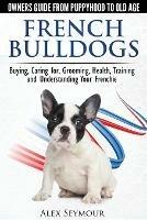 French Bulldogs: Owners Guide from Puppy to Old Age. Buying, Caring for, Grooming, Health, Training and Understanding Your Frenchie
