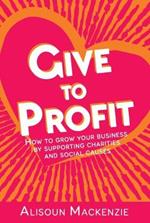 Give to Profit: How to Grow Your Business by Supporting Charities and Social Causes
