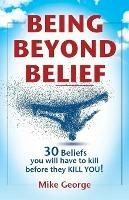 Being Beyond Belief: 30 Beliefs you will have to kill before they KILL YOU