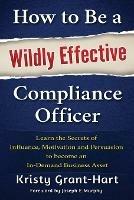 How to be a Wildly Effective Compliance Officer: Learn the Secrets of Influence, Motivation and Persvasion to Become an in-Demand Business Asset