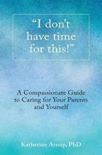 I don't have time for this!: A Compassionate Guide to Caring for Your Parents and Yourself