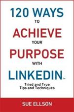 120 Ways To Achieve Your Purpose With LinkedIn: Tried and True Tips and Techniques