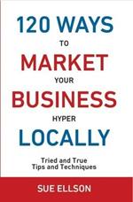 120 Ways to Market Your Business Hyper Locally: Tried and True Tips and Techniques