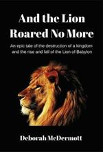 And The Lion Roared No More: An epic tale of the destruction of a kingdom and the rise and fall of the Lion of Babylon