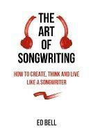 The Art of Songwriting: How to Create, Think and Live Like a Songwriter