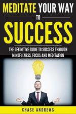 Meditate Your Way to Success: The Definitive Guide to Mindfulness, Focus and Meditation: How Meditation is an Integral Part of Success and Why You Should Get Started Now