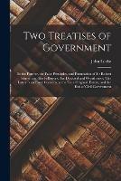 Two Treatises of Government: in the Former, the False Principles, and Foundation of Sir Robert Filmer, and His Followers, Are Detected and Overthrown. The Latter is an Essay Concerning the True Original, Extent, and the End of Civil Government