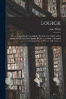 Logick: or, the Right Use of Reason in the Enquiry After Truth, With a Variety of Rules to Guard Against Error in the Affairs of Religion and Human Life, as Well as in the Sciences