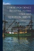 Correspondence Relative to the Fisheries Question, 1885-87 [microform]: Presented to Parliament by Command of His Excellency the Governor General, 3rd May, 1887