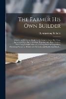 The Farmer His Own Builder: a Guide and Reference Book for the Construction of Dwellings, Barns and Other Farm Buildings, Together With Their Utilities, Describing Reliable Methods, Offering Practical Suggestions, Presenting Numerous Details And...