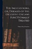 The Indigestions, or, Diseases of the Digestive Organs Functionally Treated [electronic Resource]