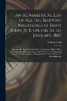 An Alphabetical List of All the Shipping Registered at Saint John, N. B. on the 1st of January, 1867 [microform]: Showing the Name of Vessel, Rig, Tons Register, Place Where Built, Year When Built, and Name and Address of Sole Registered Owner, or Of...