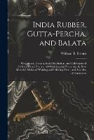 India Rubber, Gutta-percha, and Balata: Occurrence, Geographical Distribution, and Cultivation of Rubber Plants; Manner of Obtaining and Preparing the Raw Material, Modes of Working and Utilizing Them, and Statistics of Commerce