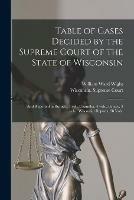 Table of Cases Decided by the Supreme Court of the State of Wisconsin: and Reported in Burnett, 1 Vol., Chandler, 4 Vols., Pinney, 3 Vols., Wisconsin Reports, 38 Vols.