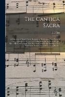 The Cantica Sacra: a Collection of Church Music, Embracing, Besides Some New Pieces, a Choice Selection of German and English Chorals, Set Pieces, Chants, Etc. = Die Cantica Sacra: Eine Sammlung Von Kirchengesa¨ngen, Eine Auserlesene Auswahl...