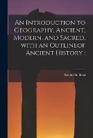 An Introduction to Geography, Ancient, Modern, and Sacred, With an Outlineof Ancient History [microform]