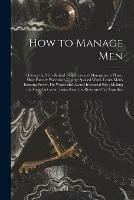 How to Manage Men: Getting the Men Behind New Ideas and Management Plans; How Factory Executives Charge Spoiled Work, Learn Men's Earning Power, Fix Wages and Award Increased Pay; Making the Force Get in on Time, Read the Rules and Pull Together