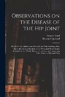 Observations on the Disease of the Hip Joint: to Which Are Added, Some Remarks on White Swelling of the Knee, the Caries of the Joint of the Wrist and Other Similar Complaints: the Whole Illustrated by Cases, and Engravings Taken Fron the Diseased Parts