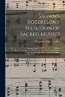 Brown's Robertson's Selection of Sacred Mus[ic]: in Four Vocal Parts, Enlarged and Greatly Improved: to Which is Affixed, a Supplement, Containing Fifty Tunes, Doxologies, &c., Not Published in Any Former Edition