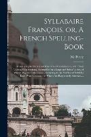 Syllabaire Francois, or, A French Spelling-book: Containing the Names and Use of the French Letters, With Their Various Combinations, Exemplified in a Large and Select Variety of Words, Digested Into Classes, According to the Number of Syllables Each...