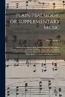 Plain Psalmody, or Supplementary Music: an Original Composition, Set in Three and Four Parts; Consisting of Seventy Psalm and Hymn Tunes and an Anthem, Adapted to the Numerous Metres Now Extant; for the Use of Worshipping Societies And...
