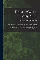 Fresh-water Aquaria: Their Construction, Arrangement, and Management, With Full Information as to the Best Water-plants and Live Stock to Be Kept, How and Where to Obtain Them, and How to Keep Them in Health