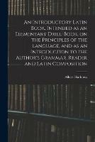 An Introductory Latin Book, Intended as an Elementary Drill-Book, on the Principles of the Language, and as an Introduction to the Author's Grammar, Reader and Latin Composition