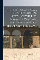 The Hebrews at Home, or, An Historical Sketch of the Life, Manners, Customs, and Ceremonies of the Ancient Hebrews [microform]