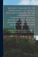 Six Years' Summary of the Proceedings of the New England Company for the Civilization and Conversion of Indians, Blacks and Pagans in the Dominion of Canada and the West Indies, 1873-1878 [microform]