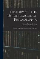 History of the Union League of Philadelphia: From Its Origin and Foundation to the Year 1882