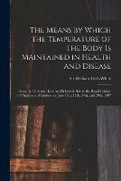 The Means by Which the Temperature of the Body is Maintained in Health and Disease: Being the Croonian Lectures Delivered Before the Royal College of Physicians of London on June 15th, 17th, 24th, and 29th, 1897