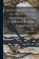 An Introduction to the Study of Mineralogy, or, Students Pocket Companion [microform]