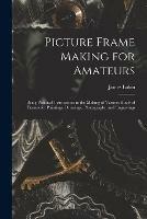 Picture Frame Making for Amateurs: Being Practical Instructions in the Making of Various Kinds of Frames for Paintings, Drawings, Photographs, and Engravings