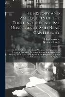 The History and Antiquities of the Three Archiepiscopal Hospitals at and Near Canterbury; Viz., St. Nicholas at Harbledown; St. John's, Northgate; and St. Thomas, of Eastbridge. With Some Account of the Priory of St. Gregory, the Nunnery of St....