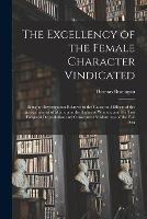 The Excellency of the Female Character Vindicated: Being an Investigation Relative to the Cause and Effects of the Encroachments of Men Upon the Rights of Women, and the Too Frequent Degradation and Consequent Misfortunes of the Fair Sex