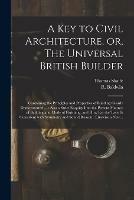 A Key to Civil Architecture, or, The Universal British Builder: Containing the Principles and Properties of Building Clearly Demonstrated ...: Also a Strict Enquiry Into the Present Manner of Building and Mode of Finishing, and How Far the Taste Is...