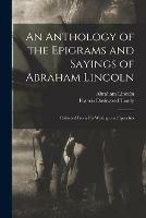 An Anthology of the Epigrams and Sayings of Abraham Lincoln: Collected From His Writings and Speeches