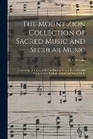 The Mount Zion Collection of Sacred Music and Secular Music: Consisting of Tunes, Anthems, Singing School Exercises, and Songs for the Sabbath School and Social Circle