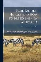 Pure Saddle-horses and How to Breed Them in Australia: Together With a Consideration of the History and Merits of the English, Arab, Andalusian, & Australian Breeds of Horses